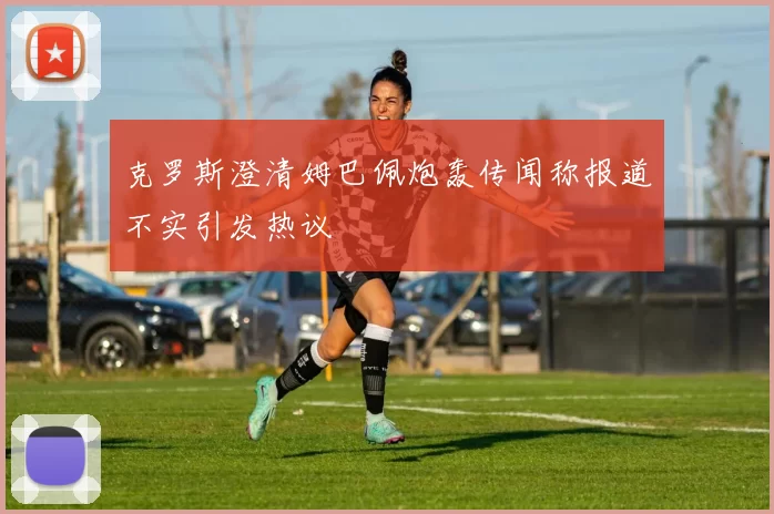 克罗斯澄清姆巴佩炮轰传闻称报道不实引发热议
