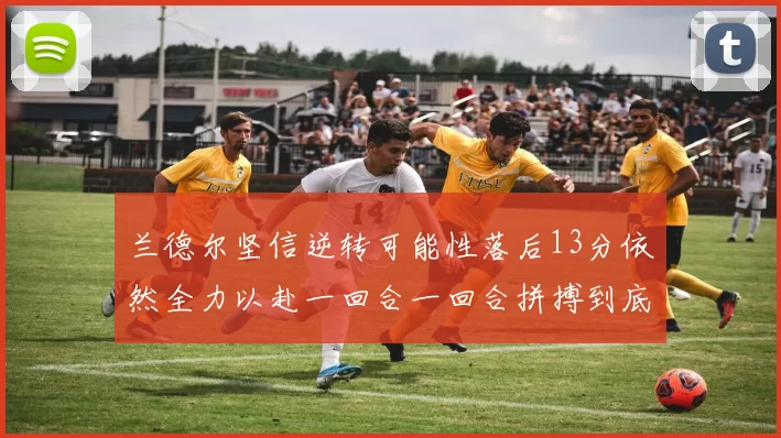 兰德尔坚信逆转可能性落后13分依然全力以赴一回合一回合拼搏到底