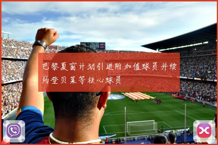 巴黎夏窗计划引进附加值球员并续约登贝莱等核心球员