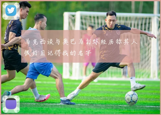 马克西谈与奥巴马打球经历称其人很好且记得我的名字