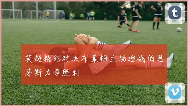 英超精彩对决布莱顿主场迎战伯恩茅斯力争胜利
