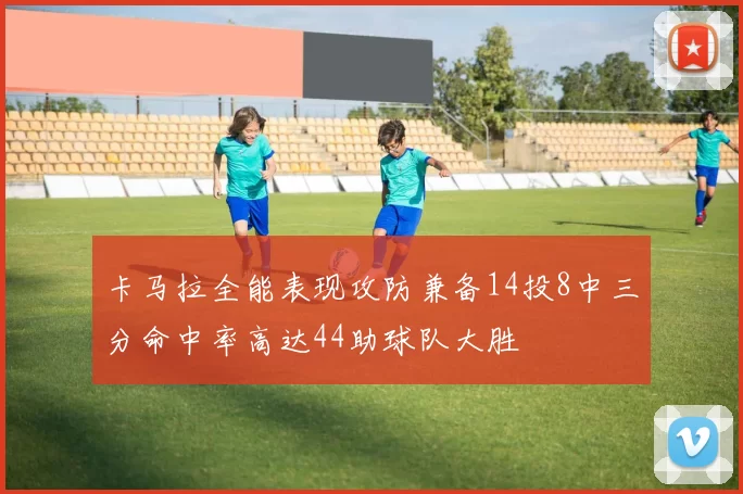 卡马拉全能表现攻防兼备14投8中三分命中率高达44助球队大胜