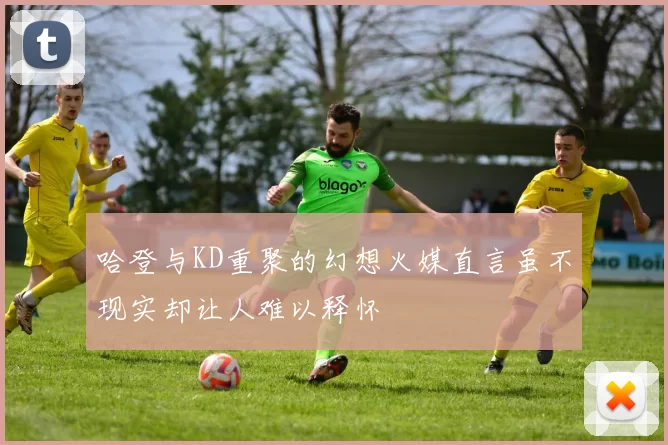 哈登与KD重聚的幻想火媒直言虽不现实却让人难以释怀