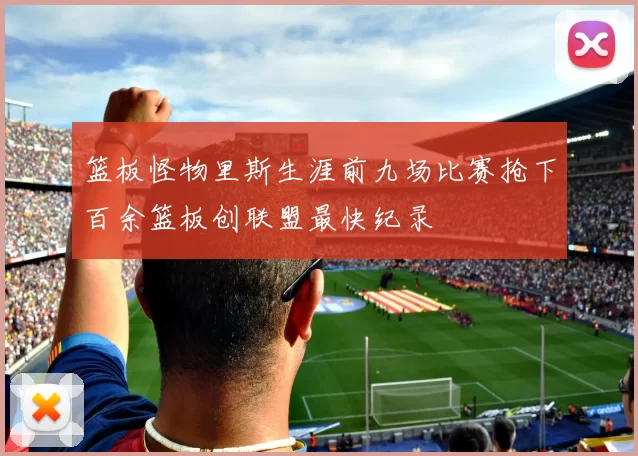 篮板怪物里斯生涯前九场比赛抢下百余篮板创联盟最快纪录