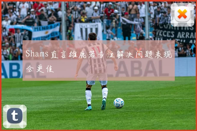 Shams直言雄鹿若专注解决问题表现会更佳