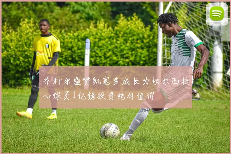 乔科尔盛赞凯塞多成长为切尔西核心球员1亿镑投资绝对值得