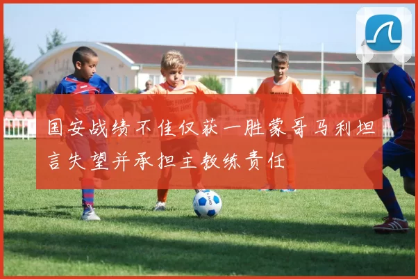 国安战绩不佳仅获一胜蒙哥马利坦言失望并承担主教练责任