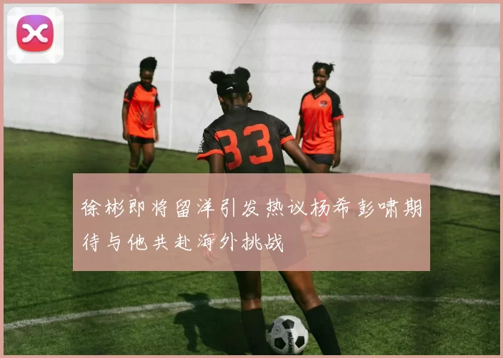 徐彬即将留洋引发热议杨希彭啸期待与他共赴海外挑战