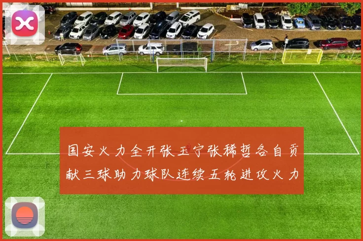 国安火力全开张玉宁张稀哲各自贡献三球助力球队连续五轮进攻火力猛增