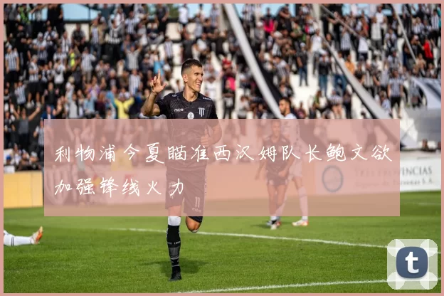 利物浦今夏瞄准西汉姆队长鲍文欲加强锋线火力