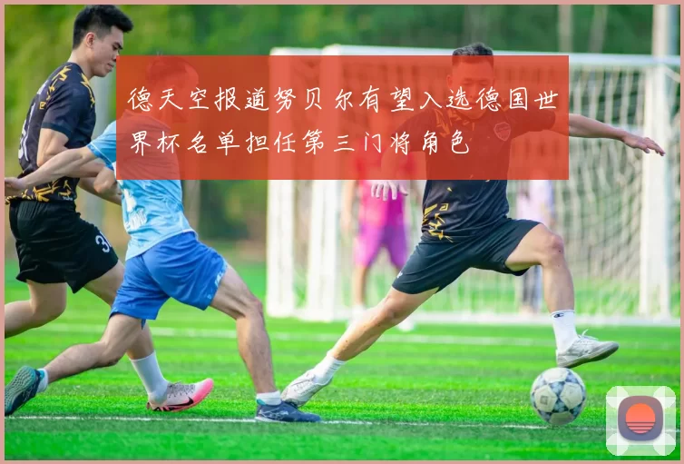 德天空报道努贝尔有望入选德国世界杯名单担任第三门将角色