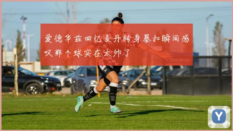 爱德华兹回忆麦丹转身暴扣瞬间感叹那个球实在太帅了