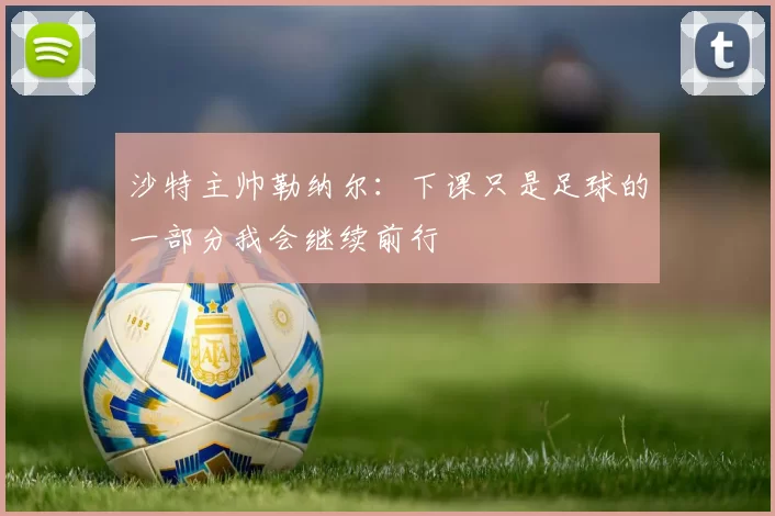 沙特主帅勒纳尔：下课只是足球的一部分我会继续前行