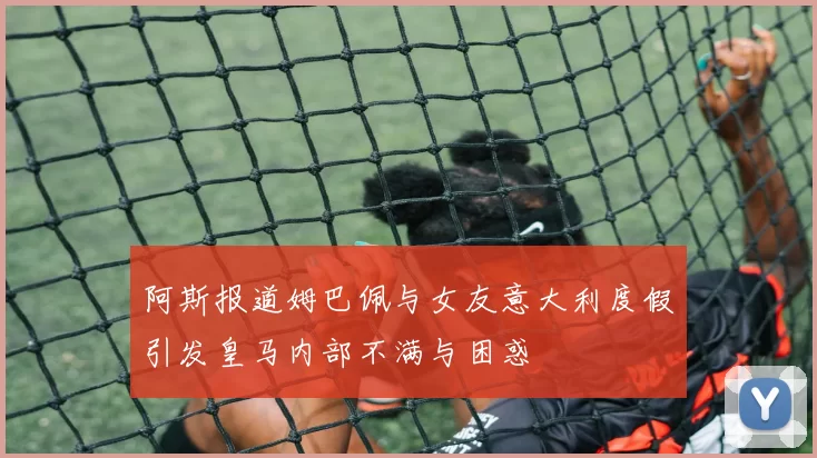 阿斯报道姆巴佩与女友意大利度假引发皇马内部不满与困惑