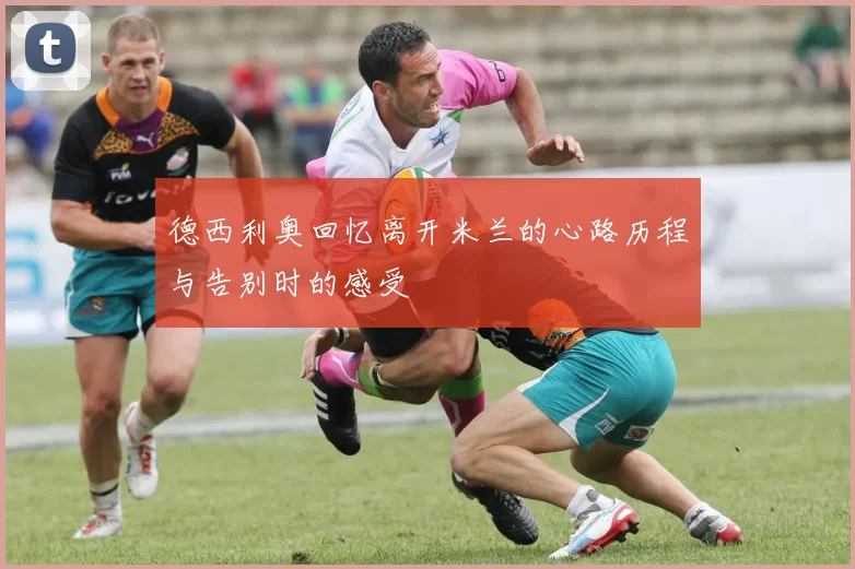 德西利奥回忆离开米兰的心路历程与告别时的感受