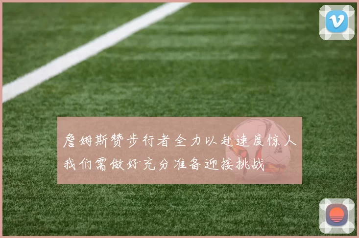 詹姆斯赞步行者全力以赴速度惊人我们需做好充分准备迎接挑战