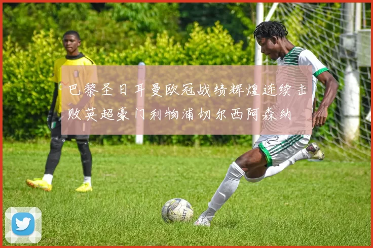 巴黎圣日耳曼欧冠战绩辉煌连续击败英超豪门利物浦切尔西阿森纳