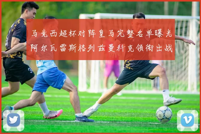 马竞西超杯对阵皇马完整名单曝光阿尔瓦雷斯格列兹曼科克领衔出战