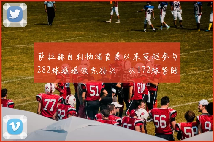 萨拉赫自利物浦首秀以来英超参与282球遥遥领先孙兴慜以172球紧随其后