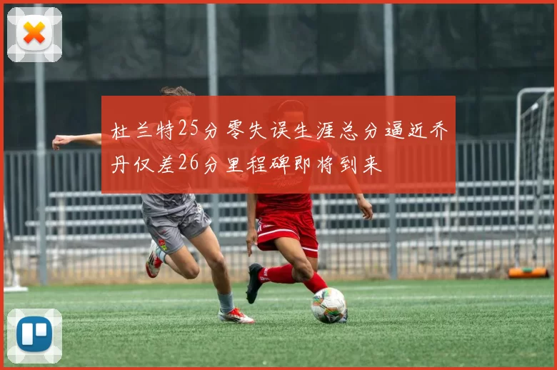 杜兰特25分零失误生涯总分逼近乔丹仅差26分里程碑即将到来
