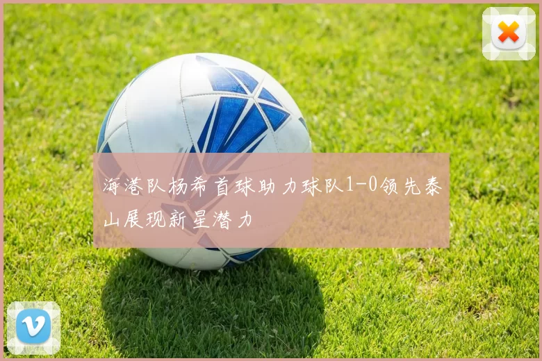 海港队杨希首球助力球队1-0领先泰山展现新星潜力