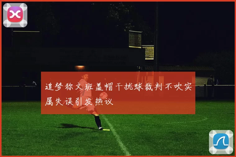 追梦称文班盖帽干扰球裁判不吹实属失误引发热议