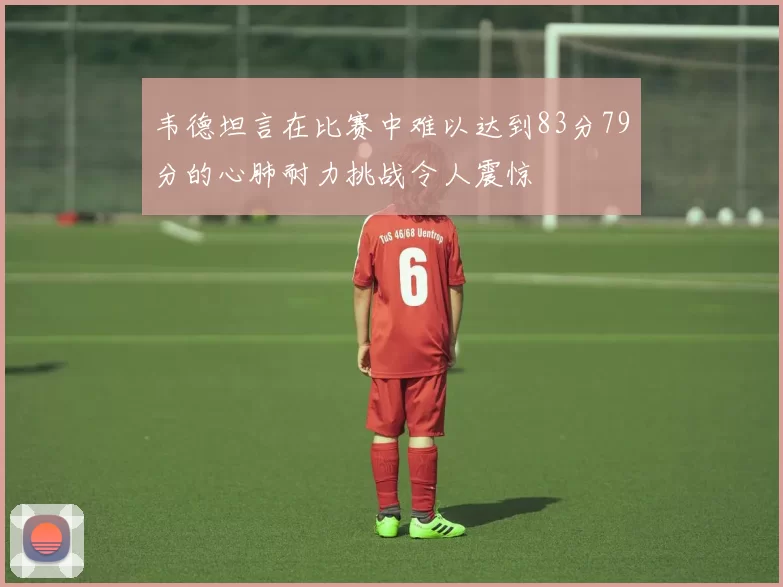 韦德坦言在比赛中难以达到83分79分的心肺耐力挑战令人震惊