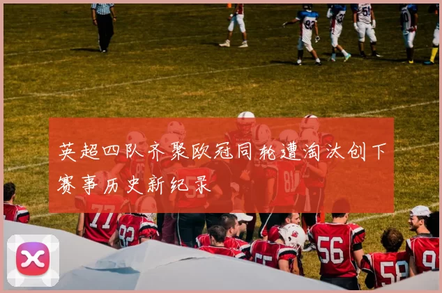 英超四队齐聚欧冠同轮遭淘汰创下赛事历史新纪录