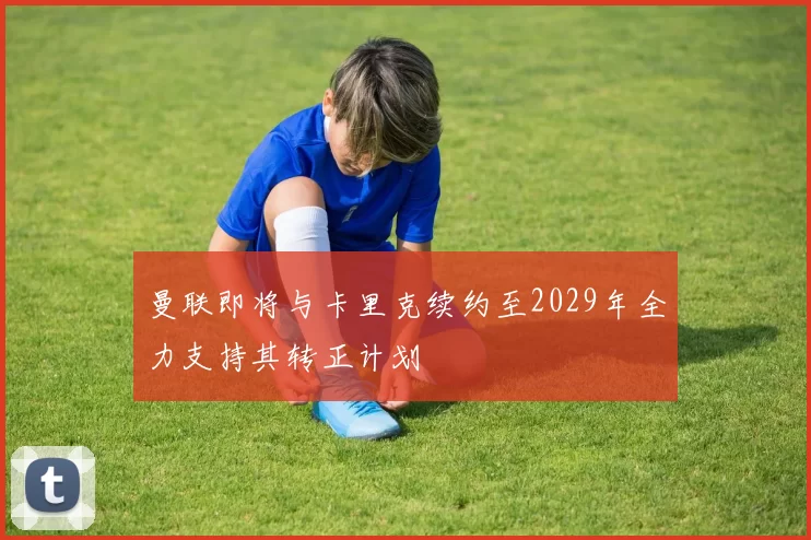 曼联即将与卡里克续约至2029年全力支持其转正计划
