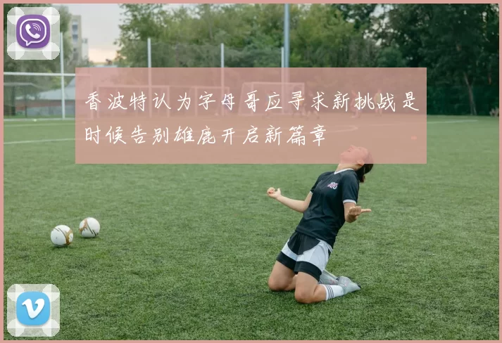 香波特认为字母哥应寻求新挑战是时候告别雄鹿开启新篇章