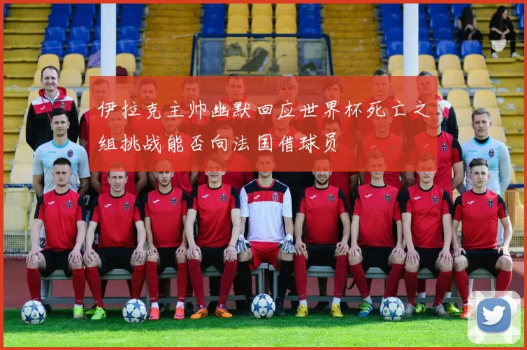 伊拉克主帅幽默回应世界杯死亡之组挑战能否向法国借球员