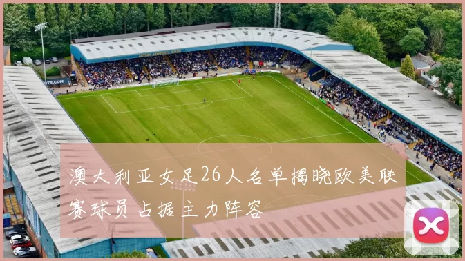 澳大利亚女足26人名单揭晓欧美联赛球员占据主力阵容