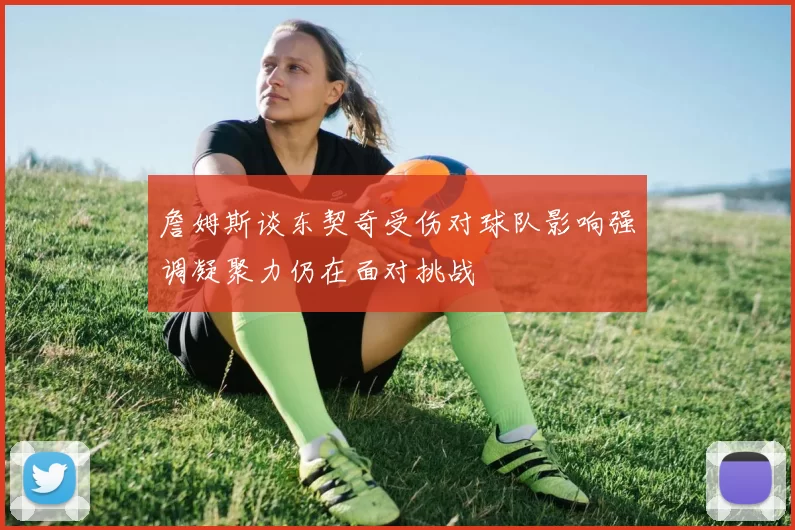 詹姆斯谈东契奇受伤对球队影响强调凝聚力仍在面对挑战