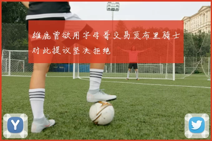 雄鹿曾欲用字母哥交易莫布里骑士对此提议坚决拒绝