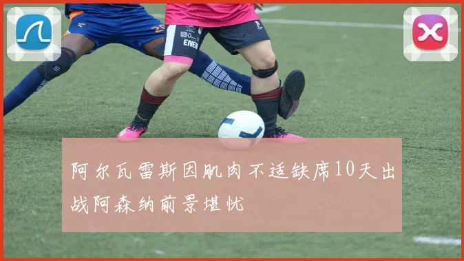 阿尔瓦雷斯因肌肉不适缺席10天出战阿森纳前景堪忧