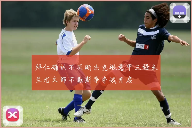 拜仁确认不买断杰克逊意甲三强米兰尤文那不勒斯争夺战开启