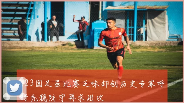 U23国足虽比赛乏味却创历史专家呼吁先稳防守再求进攻