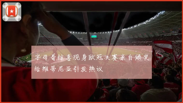 字母哥惊喜现身欧冠决赛亲自颁奖给维蒂尼亚引发热议
