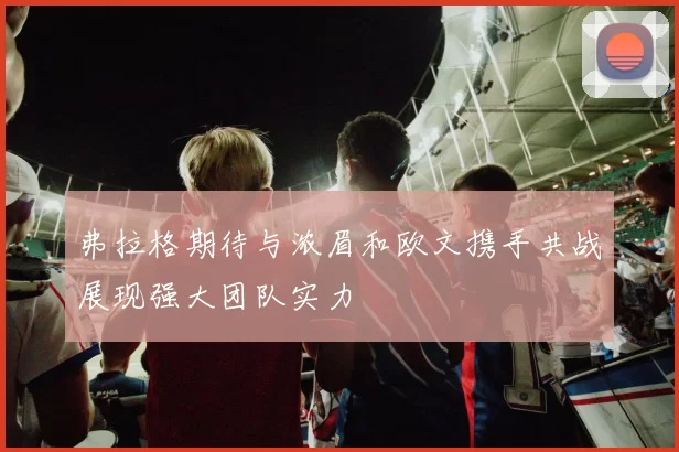 弗拉格期待与浓眉和欧文携手共战展现强大团队实力