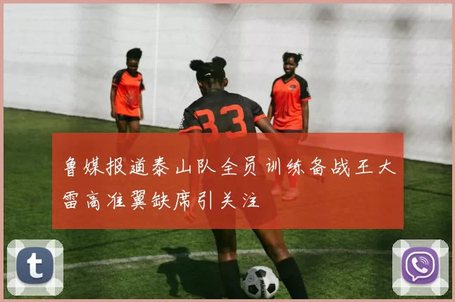 鲁媒报道泰山队全员训练备战王大雷高准翼缺席引关注