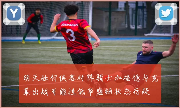明天独行侠客对阵骑士加福德与克莱出战可能性低华盛顿状态存疑